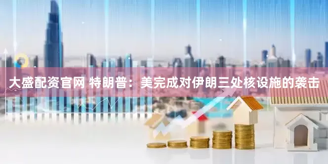 大盛配资官网 特朗普：美完成对伊朗三处核设施的袭击