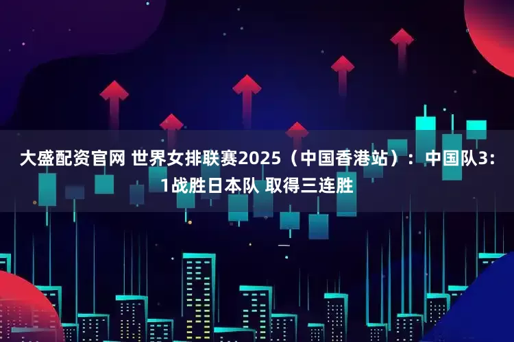 大盛配资官网 世界女排联赛2025（中国香港站）：中国队3:1战胜日本队 取得三连胜