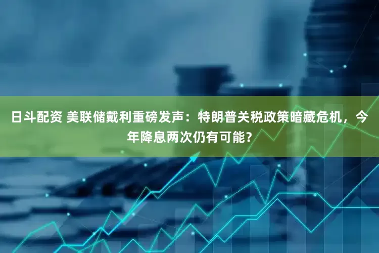 日斗配资 美联储戴利重磅发声：特朗普关税政策暗藏危机，今年降息两次仍有可能？