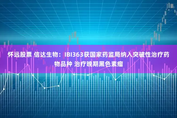怀远股票 信达生物：IBI363获国家药监局纳入突破性治疗药物品种 治疗晚期黑色素瘤