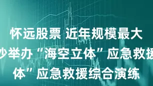 怀远股票 近年规模最大！海南三沙举办“海空立体”应急救援综合演练