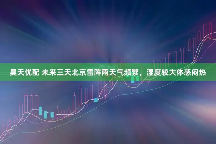 昊天优配 未来三天北京雷阵雨天气频繁，湿度较大体感闷热