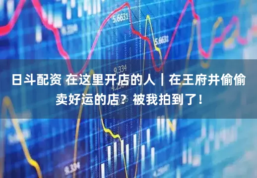 日斗配资 在这里开店的人｜在王府井偷偷卖好运的店？被我拍到了！
