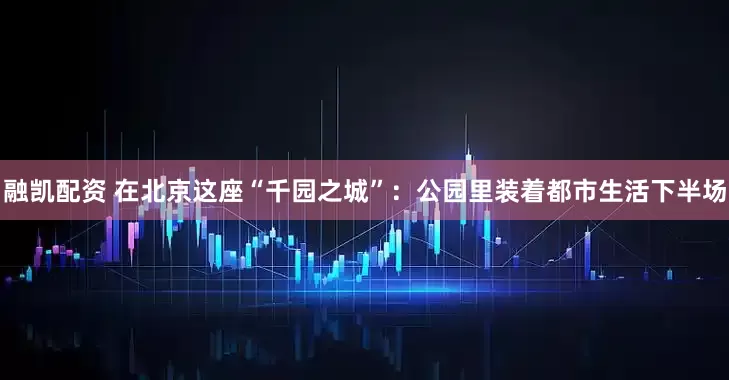 融凯配资 在北京这座“千园之城”：公园里装着都市生活下半场