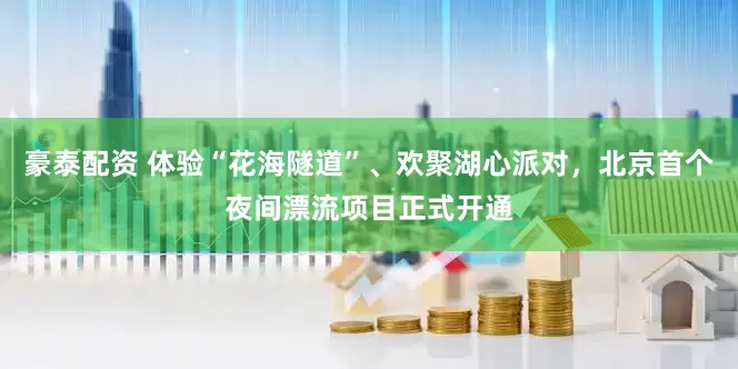 豪泰配资 体验“花海隧道”、欢聚湖心派对，北京首个夜间漂流项目正式开通