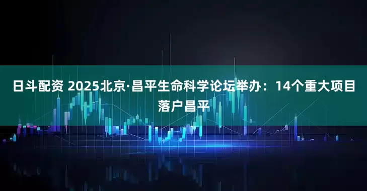日斗配资 2025北京·昌平生命科学论坛举办：14个重大项目落户昌平