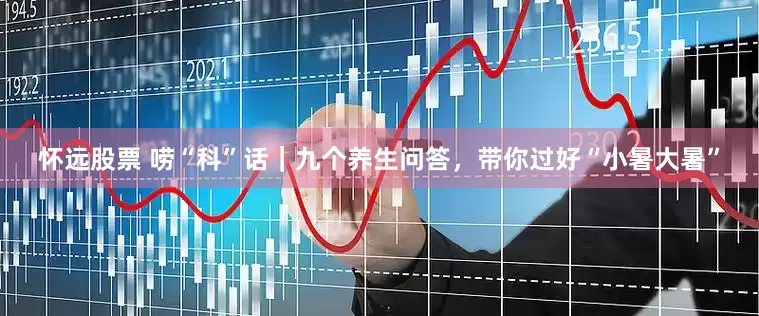 怀远股票 唠“科”话｜九个养生问答，带你过好“小暑大暑”