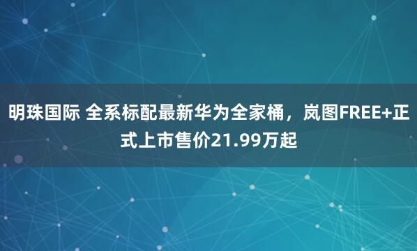 明珠国际 全系标配最新华为全家桶，岚图FREE+正式上市售价21.99万起
