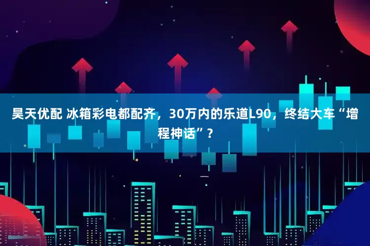 昊天优配 冰箱彩电都配齐，30万内的乐道L90，终结大车“增程神话”？