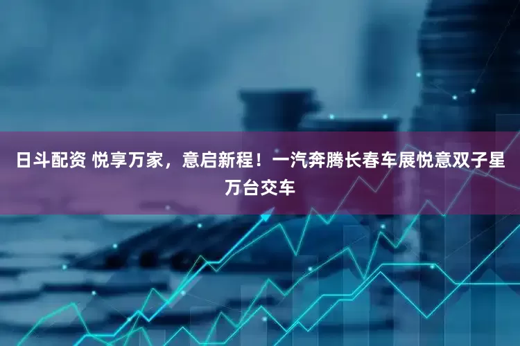 日斗配资 悦享万家，意启新程！一汽奔腾长春车展悦意双子星万台交车