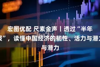 宏图优配 尺素金声丨透过“半年报”，读懂中国经济的韧性、活力与潜力