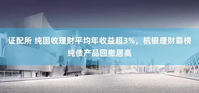 证配所 纯固收理财平均年收益超3%，杭银理财霸榜纯债产品回撤居高