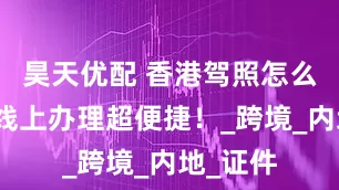 昊天优配 香港驾照怎么办理？线上办理超便捷！_跨境_内地_证件